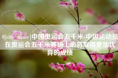 巢湖中国奥运会五千米-中国运动员在奥运会五千米赛场上必将取得更加优异的成绩
