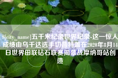 巢湖五千米纪录世界纪录-这一惊人成绩由乌干达选手切普特盖在2020年8月14日世界田联钻石联赛揭幕战摩纳哥站创造