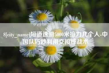 巢湖短道速滑5000米接力几个人-中国队巧妙利用交接棒战术