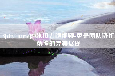 巢湖50米接力跑视频-更是团队协作精神的完美展现