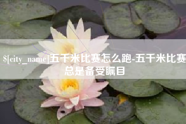 巢湖五千米比赛怎么跑-五千米比赛总是备受瞩目