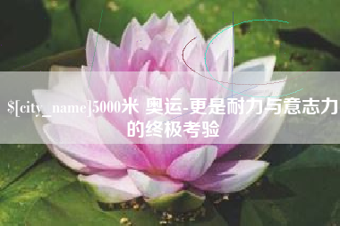 巢湖5000米 奥运-更是耐力与意志力的终极考验