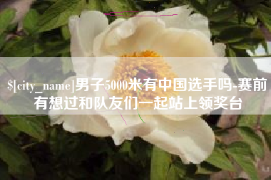 巢湖男子5000米有中国选手吗-赛前有想过和队友们一起站上领奖台