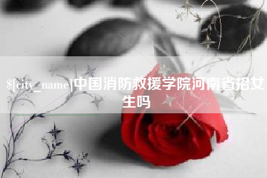 巢湖中国消防救援学院河南省招女生吗