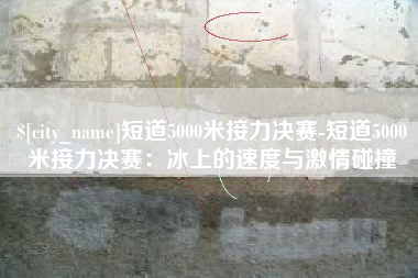 巢湖短道5000米接力决赛-短道5000米接力决赛：冰上的速度与激情碰撞