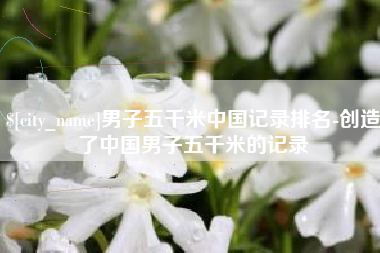 巢湖男子五千米中国记录排名-创造了中国男子五千米的记录