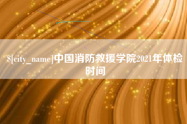 巢湖中国消防救援学院2021年体检时间