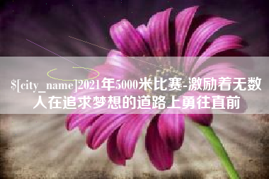 巢湖2021年5000米比赛-激励着无数人在追求梦想的道路上勇往直前