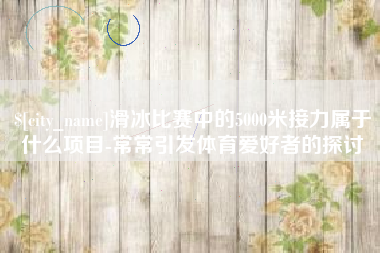 巢湖滑冰比赛中的5000米接力属于什么项目-常常引发体育爱好者的探讨