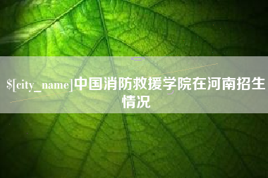 巢湖中国消防救援学院在河南招生情况