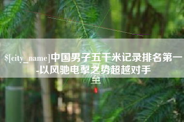 巢湖中国男子五千米记录排名第一-以风驰电掣之势超越对手