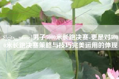 巢湖男子5000米长跑决赛-更是对5000米长跑决赛策略与技巧完美运用的体现