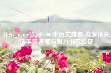 巢湖男子5000米历史排名-众多顶尖选手用速度与耐力书写传奇