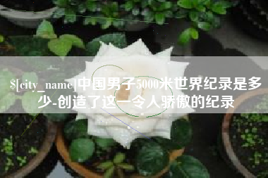 巢湖中国男子5000米世界纪录是多少-创造了这一令人骄傲的纪录