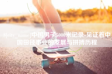 巢湖中国男子5000米记录-见证着中国田径事业的发展与拼搏历程