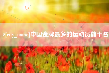 巢湖中国金牌最多的运动员前十名