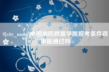 巢湖中国消防救援学院报考条件政审能通过吗